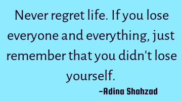 Never regret life. If you lose everyone and everything, just remember that you didn