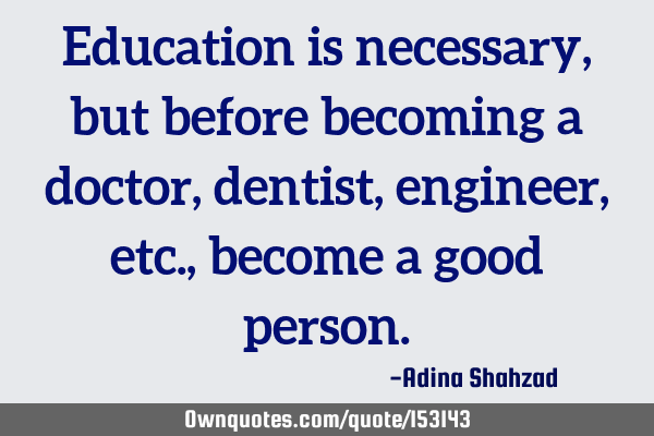 Education is necessary, but before becoming a doctor, dentist, engineer, etc. , become a good