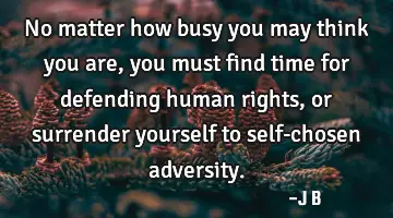 No matter how busy you may think you are, you must find time for defending human rights, or