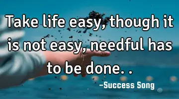 Take life easy, though it is not easy, needful has to be done..