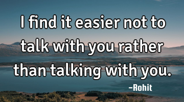 I find it easier not to talk with you rather than talking with you.