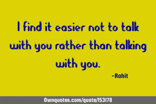 I find it easier not to talk with you rather than talking with