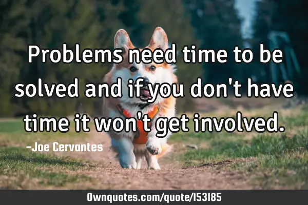 Problems need time to be solved and if you don