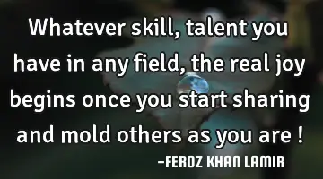 Whatever skill, talent you have in any field, the real joy begins once you start sharing and mold