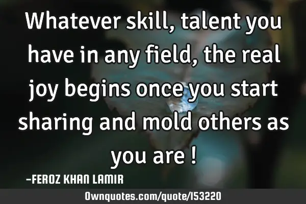 Whatever skill, talent you have in any field, the real joy begins once you start sharing and mold