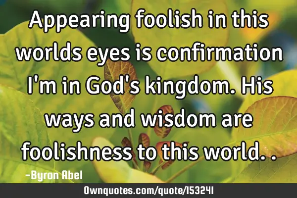 Appearing foolish in this worlds eyes is confirmation I