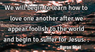 We will begin to learn how to love one another after we appear foolish to the world and begin to