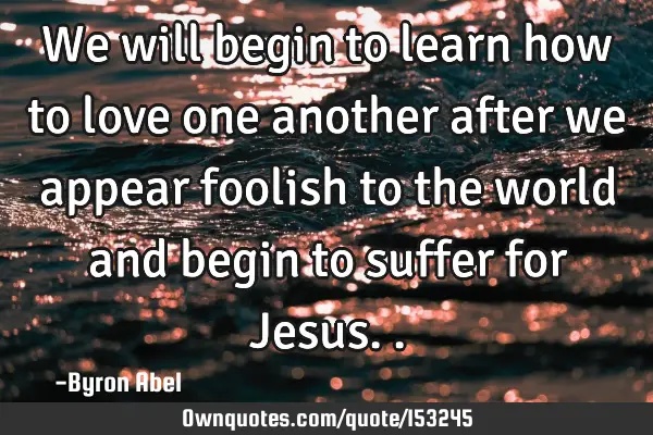 We will begin to learn how to love one another after we appear foolish to the world and begin to