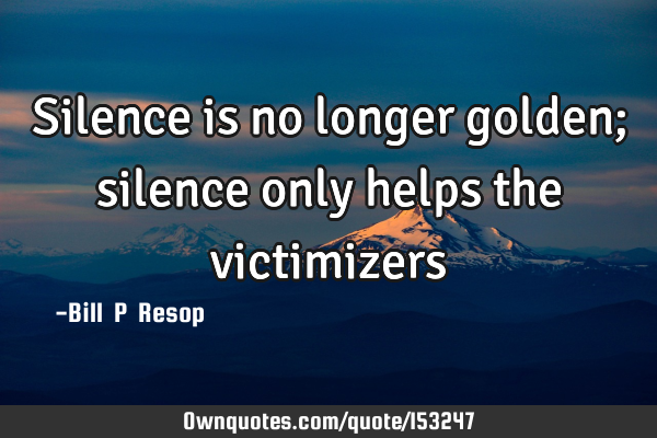 Silence is no longer golden; silence only helps the