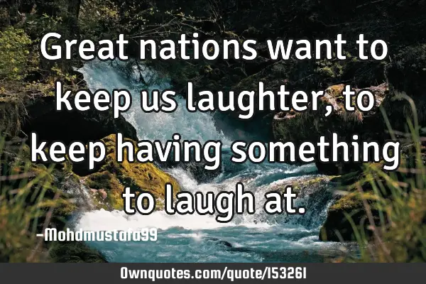 Great nations want to keep us laughter, to keep having something to laugh