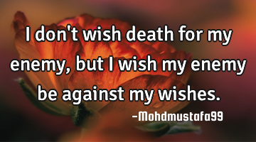 I don't wish death for my enemy , but I wish my enemy be against my wishes.