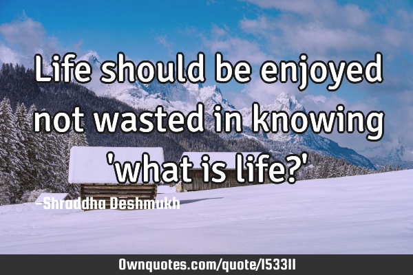 Life should be enjoyed not wasted in knowing 