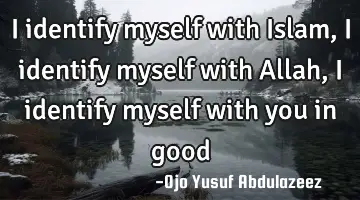 I identify myself with Islam, I identify myself with Allah, I identify myself with you in good