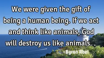 We were given the gift of being a human being. If we act and think like animals, God will destroy