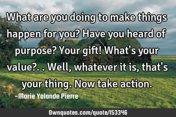 What are you doing to make things happen for you? Have you heard of purpose? Your gift! What