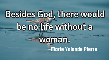 Besides God, there would be no life without a woman.