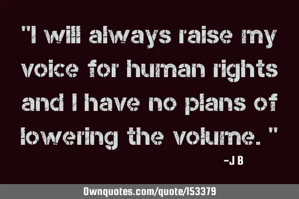 I will always raise my voice for human rights and I have no plans of lowering the