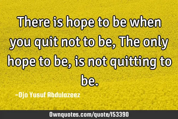 There is hope to be when you quit not to be, The only hope to be, is not quitting to
