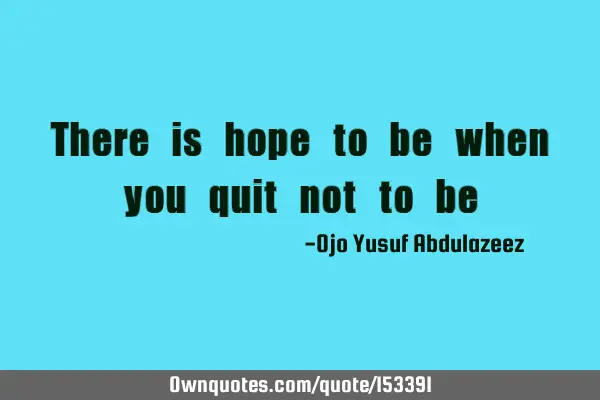 There is hope to be when you quit not to