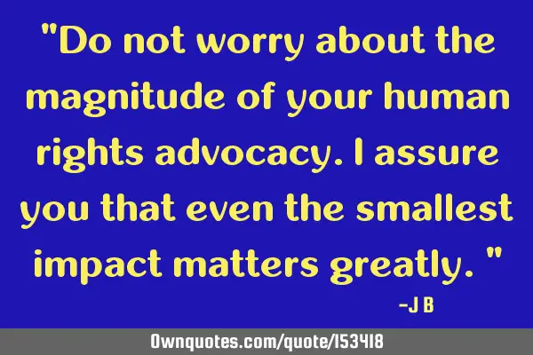 Do not worry about the magnitude of your human rights advocacy. I assure you that even the smallest