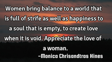 Women bring balance to a world that is full of strife as well as happiness to a soul that is empty,
