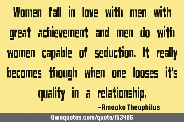 Women fall in love with men with great achievement and men do with women capable of seduction. It