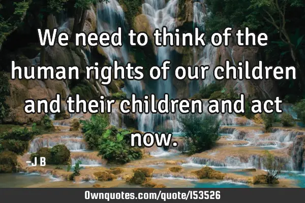 We need to think of the human rights of our children and their children and act