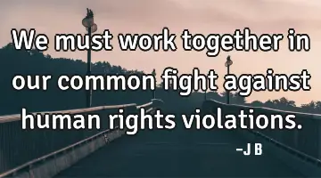 We must work together in our common fight against human rights violations.