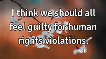I think we should all feel guilty for human rights violations.