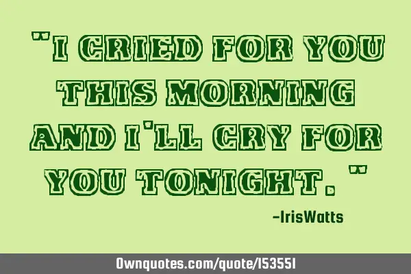 I cried for you this morning and I