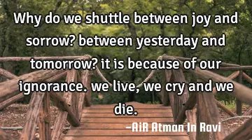 why do we shuttle between joy and sorrow? between yesterday and tomorrow? it is because of our