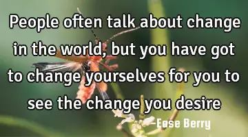 people often talk about change in the world, but you have got to change yourselves for you to see