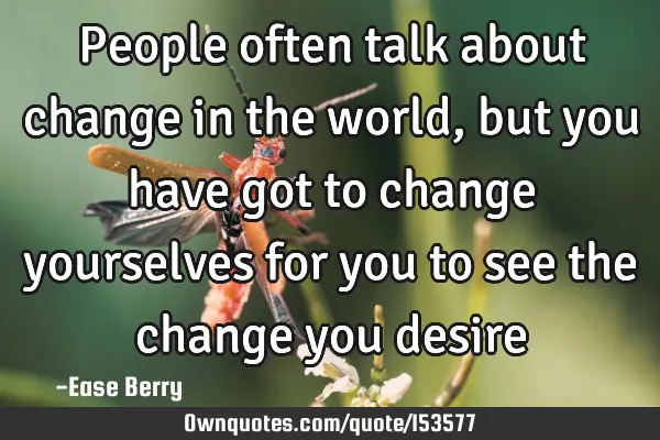 People often talk about change in the world, but you have got to change yourselves for you to see