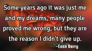 Some years ago it was just me and my dreams, many people proved me wrong, but they are the reason I