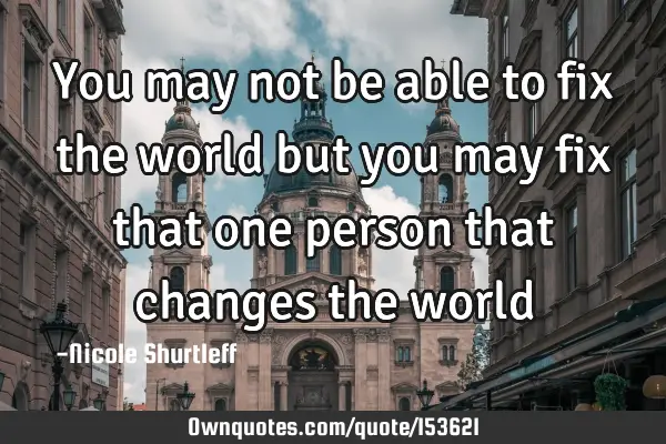 You may not be able to fix the world but you may fix that one person that changes the