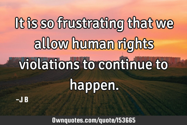 It is so frustrating that we allow human rights violations to continue to