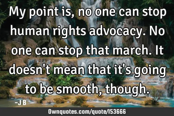 My point is, no one can stop human rights advocacy. No one can stop that march. It doesn