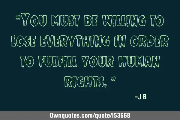 You must be willing to lose everything in order to fulfill your human