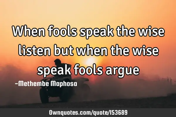When fools speak the wise listen but when the wise speak fools