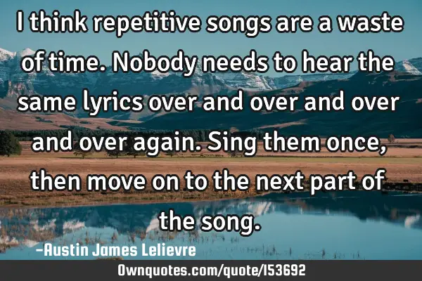 I think repetitive songs are a waste of time. Nobody needs to hear the same lyrics over and over