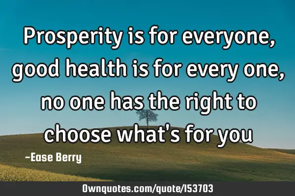 Prosperity is for everyone, good health is for every one, no one has the right to choose what