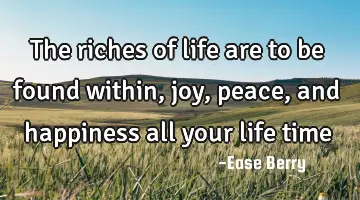 the riches of life are to be found within, joy, peace, and happiness all your life