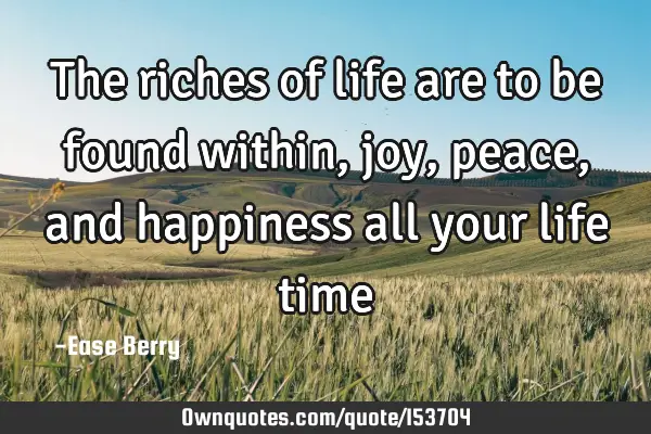 The riches of life are to be found within, joy, peace, and happiness all your life