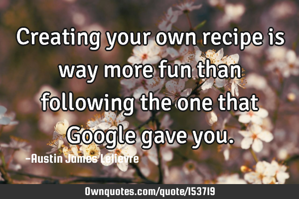 Creating your own recipe is way more fun than following the one that Google gave