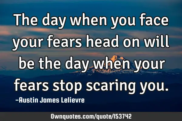 The day when you face your fears head on will be the day when your fears stop scaring