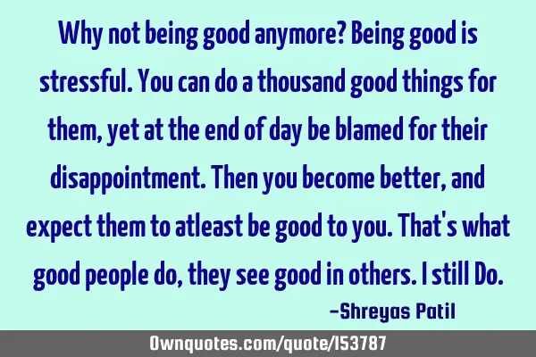 Why not being good anymore? Being good is stressful. You can do a thousand good things for them,