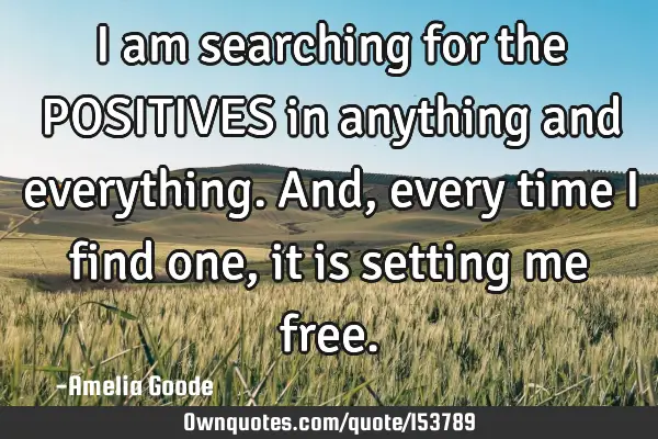 I am searching for the POSITIVES in anything and everything. And, every time I find one, it is