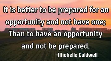 It is better to be prepared for an opportunity and not have one; Than to have an opportunity and