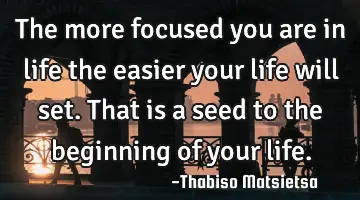 The more focused you are in life the easier your life will set. That is a seed to the beginning of