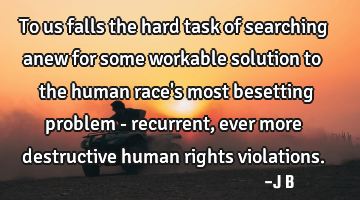 To us falls the hard task of searching anew for some workable solution to the human race